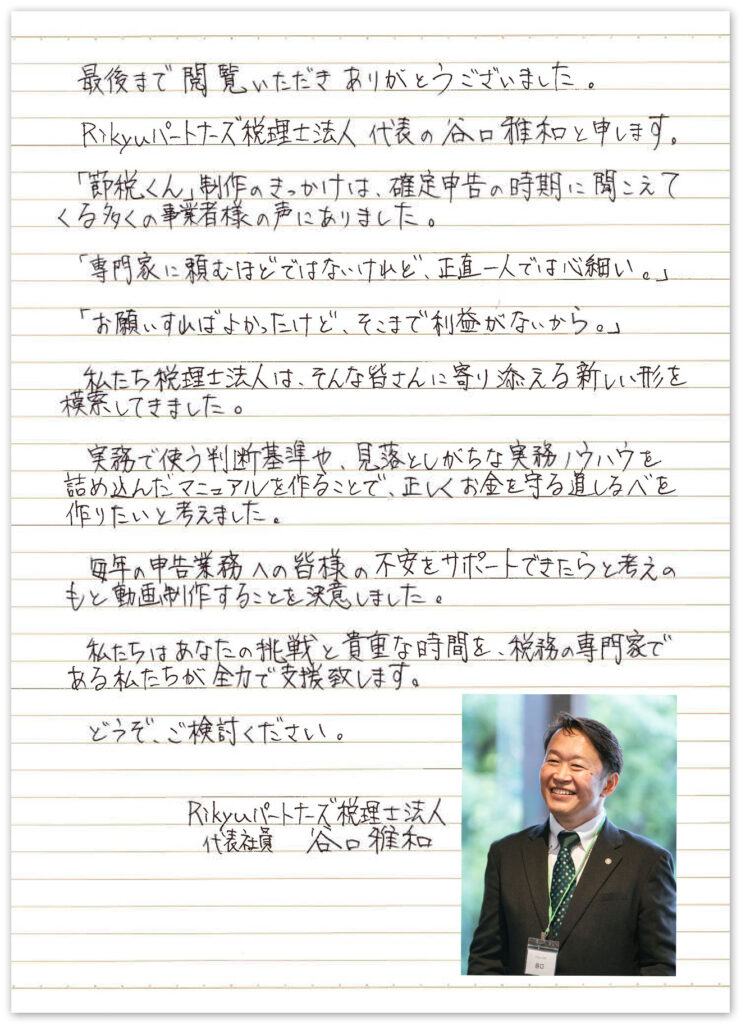 最後まで閲覧いただき、ありがとうございました。Rikyuパートナーズ税理士法人 代表の谷口雅和と申します。「節税くん」制作のきっかけは、確定申告の時期に聞こえてくる多くの事業者様の声にありました。「専門家に頼むほどではないけれど、正直一人では心細い。」「お願いすれば良かったけど、そこまで利益がないから。」私たち税理士法人は、そんな皆さんに寄り添える新しい形を模索していました。実務で使う判断基準や、見落としがちな実務ノウハウを詰め込んだマニュアルを作ることで、正しくお金を守る道しるべを作りたいと考えました。毎年の申告業務への皆さまの不安をサポートできたらという考えのもと動画制作をすることを決意しました。私たちはあなたの挑戦と貴重な時間を、税務の専門家である私たちが全力で支援致します。どうぞ、ご検討ください。Rikyuパートナーズ税理士法人 代表社員 谷口雅和
